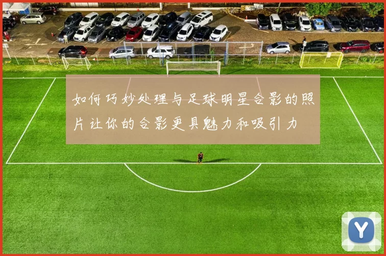 如何巧妙处理与足球明星合影的照片让你的合影更具魅力和吸引力