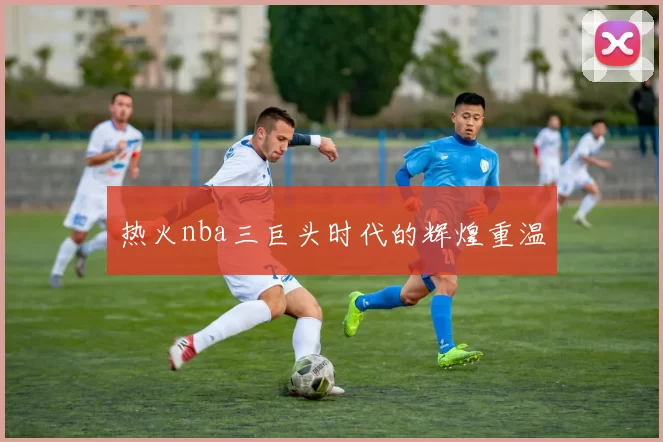 热火nba三巨头时代的辉煌重温