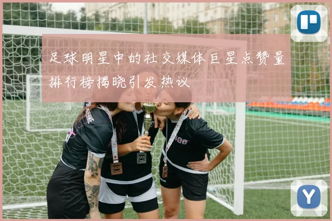 足球明星中的社交媒体巨星点赞量排行榜揭晓引发热议