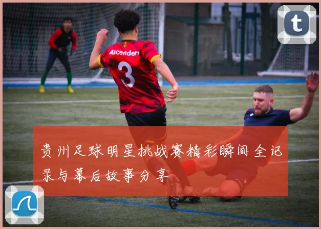 贵州足球明星挑战赛精彩瞬间全记录与幕后故事分享