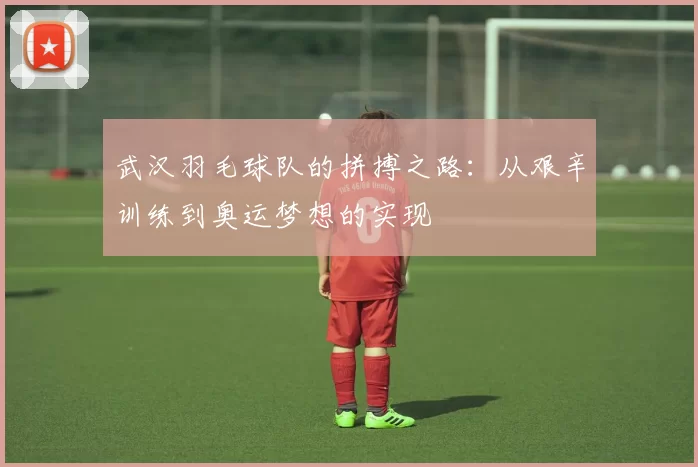 武汉羽毛球队的拼搏之路：从艰辛训练到奥运梦想的实现