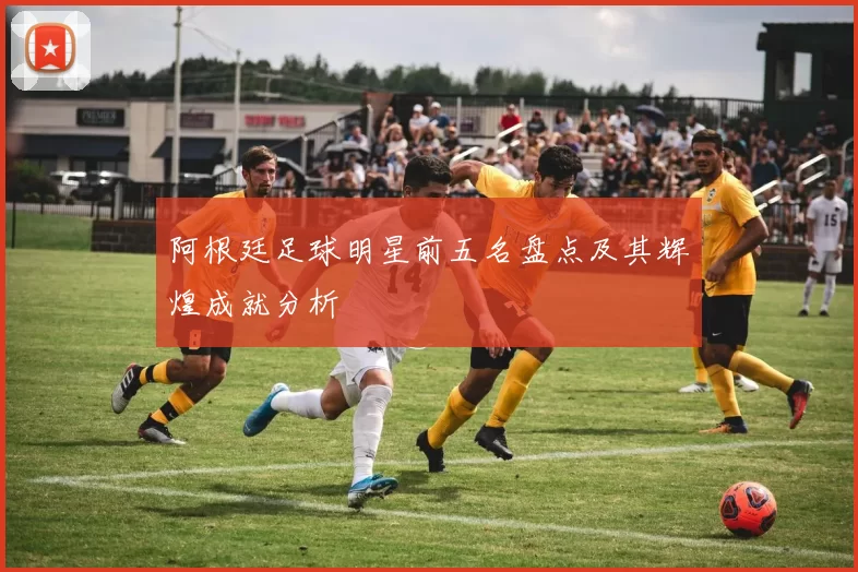 阿根廷足球明星前五名盘点及其辉煌成就分析