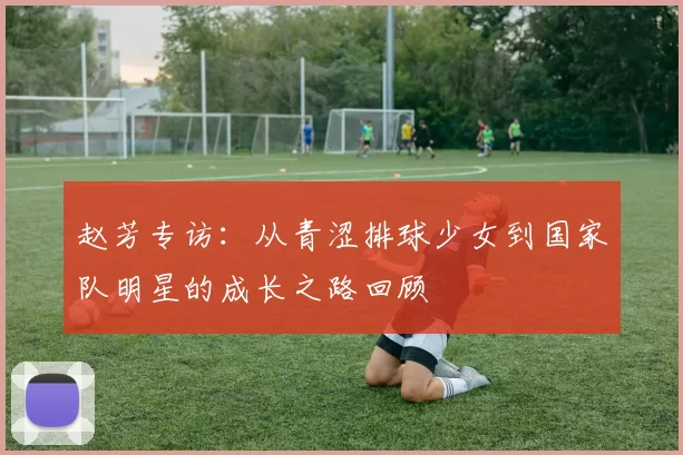赵芳专访：从青涩排球少女到国家队明星的成长之路回顾