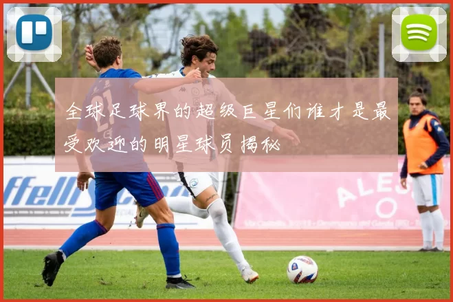 全球足球界的超级巨星们谁才是最受欢迎的明星球员揭秘