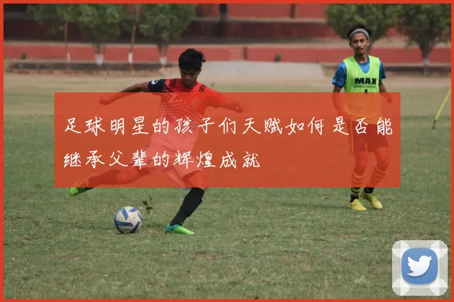 足球明星的孩子们天赋如何是否能继承父辈的辉煌成就