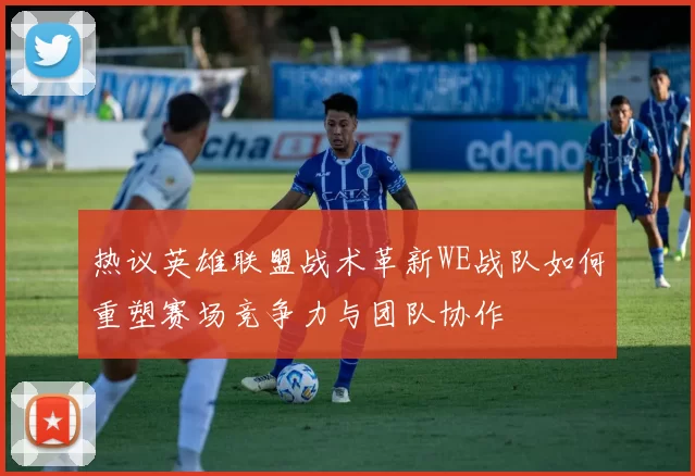 热议英雄联盟战术革新WE战队如何重塑赛场竞争力与团队协作