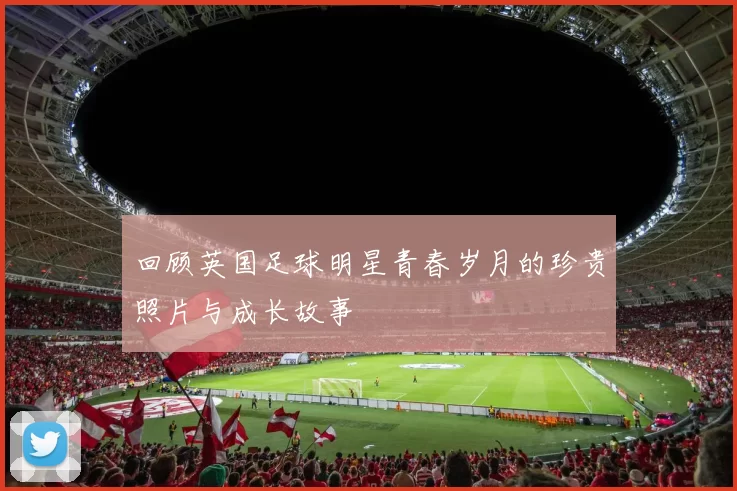 回顾英国足球明星青春岁月的珍贵照片与成长故事