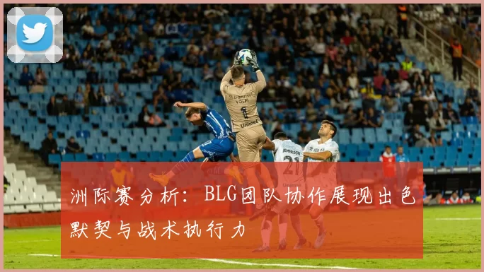 洲际赛分析：BLG团队协作展现出色默契与战术执行力