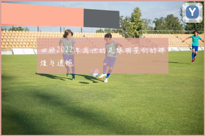 回顾2022年离世的足球明星们的辉煌与遗憾