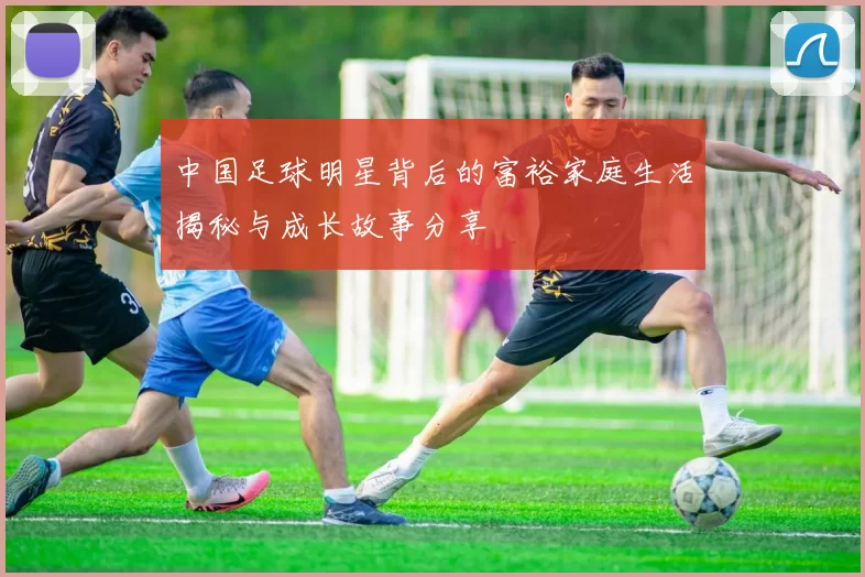 中国足球明星背后的富裕家庭生活揭秘与成长故事分享