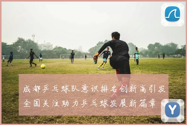 成都乒乓球队意识排名创新高引发全国关注助力乒乓球发展新篇章